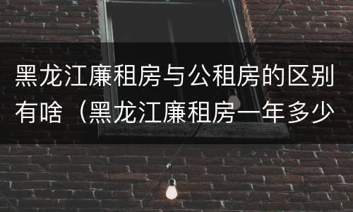 黑龙江廉租房与公租房的区别有啥（黑龙江廉租房一年多少钱）