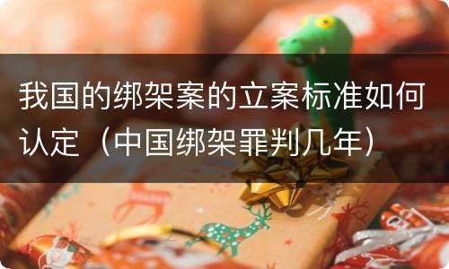 我国的绑架案的立案标准如何认定（中国绑架罪判几年）