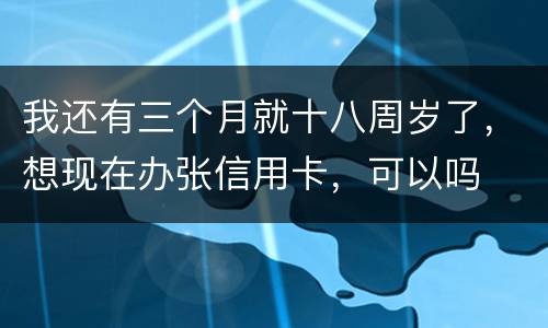 我还有三个月就十八周岁了，想现在办张信用卡，可以吗