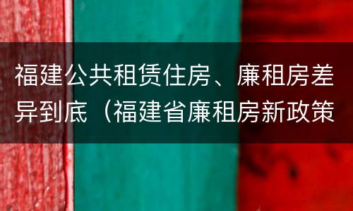 福建公共租赁住房、廉租房差异到底（福建省廉租房新政策）