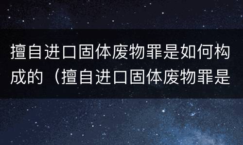 擅自进口固体废物罪是如何构成的（擅自进口固体废物罪是如何构成的标准）