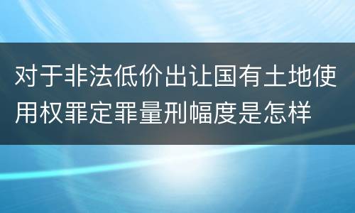 对于非法低价出让国有土地使用权罪定罪量刑幅度是怎样