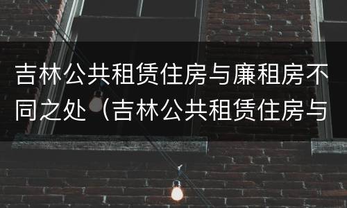 吉林公共租赁住房与廉租房不同之处（吉林公共租赁住房与廉租房不同之处在哪）
