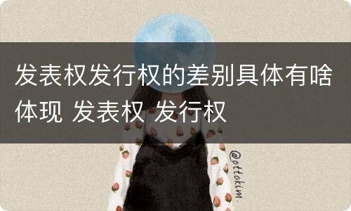 发表权发行权的差别具体有啥体现 发表权 发行权