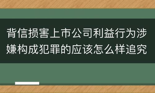 背信损害上市公司利益行为涉嫌构成犯罪的应该怎么样追究刑事责任