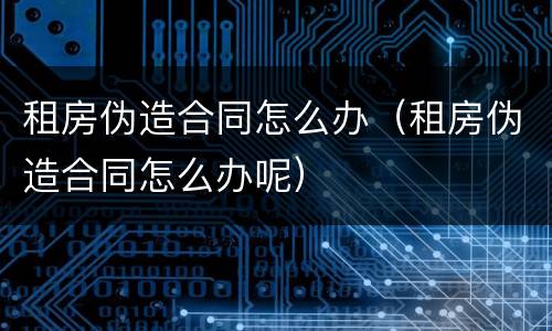 租房伪造合同怎么办（租房伪造合同怎么办呢）