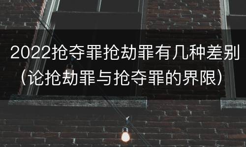 2022抢夺罪抢劫罪有几种差别（论抢劫罪与抢夺罪的界限）