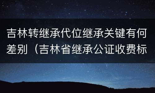 吉林转继承代位继承关键有何差别（吉林省继承公证收费标准）