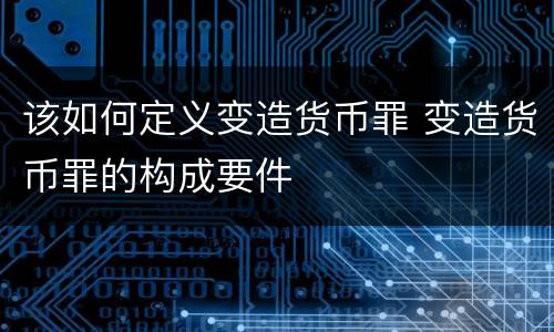 该如何定义变造货币罪 变造货币罪的构成要件