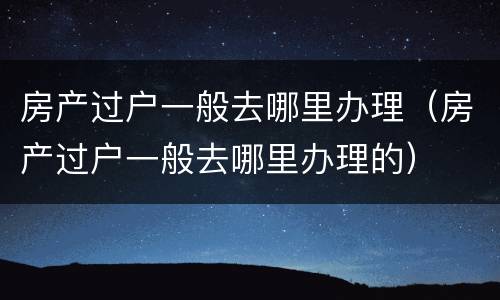 房产过户一般去哪里办理（房产过户一般去哪里办理的）