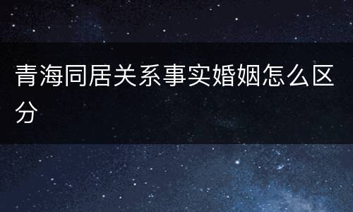青海同居关系事实婚姻怎么区分