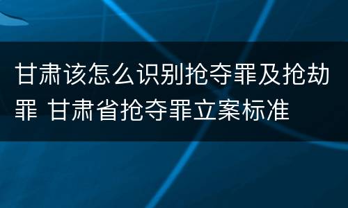 甘肃该怎么识别抢夺罪及抢劫罪 甘肃省抢夺罪立案标准