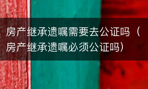 房产继承遗嘱需要去公证吗（房产继承遗嘱必须公证吗）