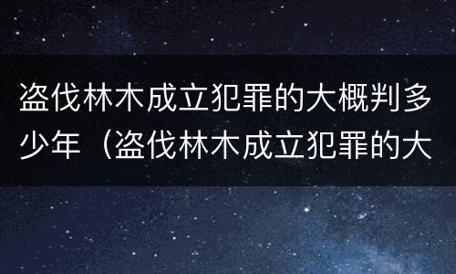 盗伐林木成立犯罪的大概判多少年（盗伐林木成立犯罪的大概判多少年呢）