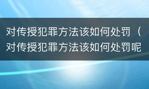 对传授犯罪方法该如何处罚（对传授犯罪方法该如何处罚呢）