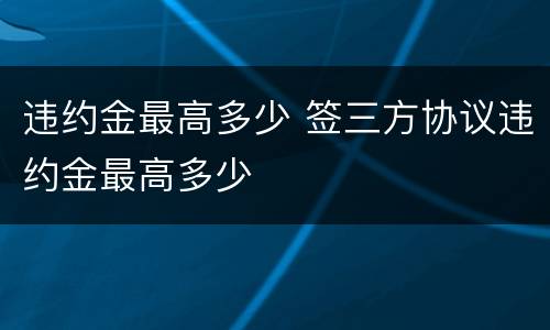 违约金最高多少 签三方协议违约金最高多少