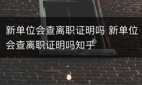 新单位会查离职证明吗 新单位会查离职证明吗知乎