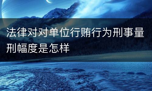 法律对对单位行贿行为刑事量刑幅度是怎样