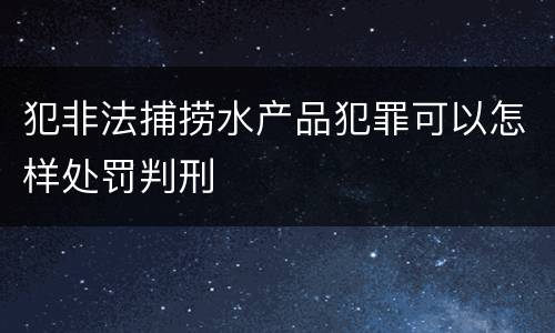 犯非法捕捞水产品犯罪可以怎样处罚判刑