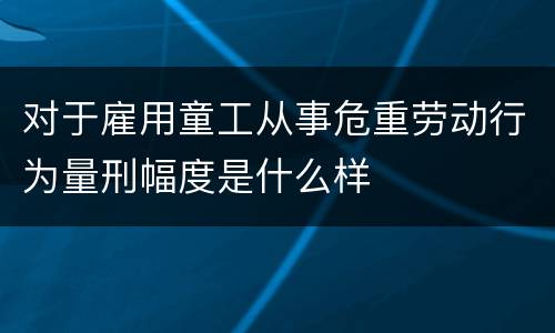 对于雇用童工从事危重劳动行为量刑幅度是什么样