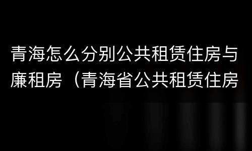 青海怎么分别公共租赁住房与廉租房（青海省公共租赁住房管理办法）
