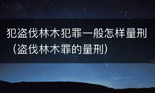 犯盗伐林木犯罪一般怎样量刑（盗伐林木罪的量刑）