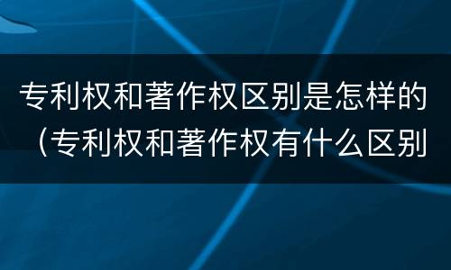 专利权和著作权区别是怎样的（专利权和著作权有什么区别）