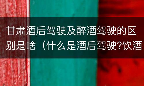 甘肃酒后驾驶及醉酒驾驶的区别是啥（什么是酒后驾驶?饮酒驾驶与醉酒驾驶的区别是什么?）