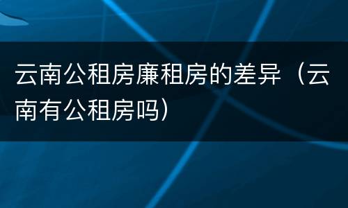 云南公租房廉租房的差异（云南有公租房吗）