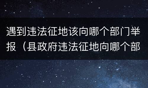 遇到违法征地该向哪个部门举报（县政府违法征地向哪个部门受理投诉?）
