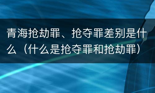 青海抢劫罪、抢夺罪差别是什么（什么是抢夺罪和抢劫罪）