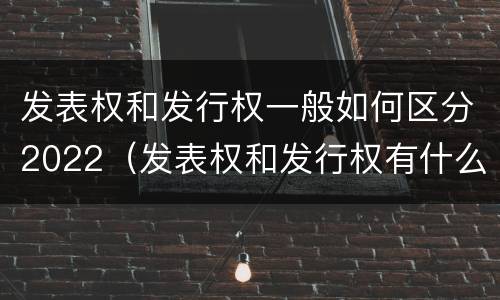 发表权和发行权一般如何区分2022（发表权和发行权有什么区别）