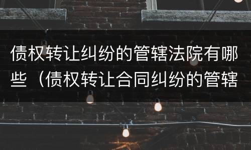 债权转让纠纷的管辖法院有哪些（债权转让合同纠纷的管辖法院）
