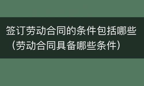 签订劳动合同的条件包括哪些（劳动合同具备哪些条件）