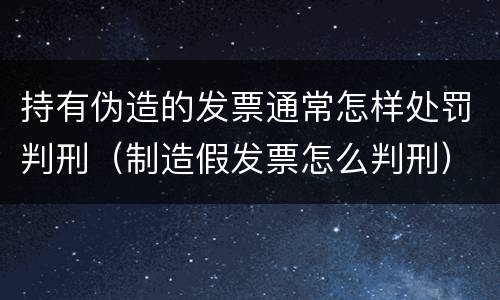 持有伪造的发票通常怎样处罚判刑（制造假发票怎么判刑）