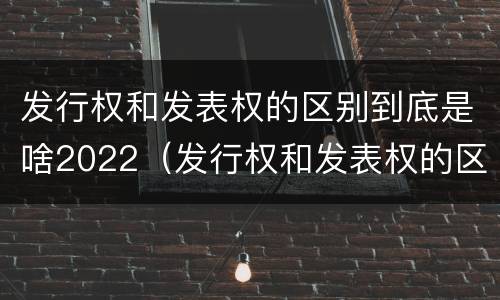 发行权和发表权的区别到底是啥2022（发行权和发表权的区别到底是啥2022年的）