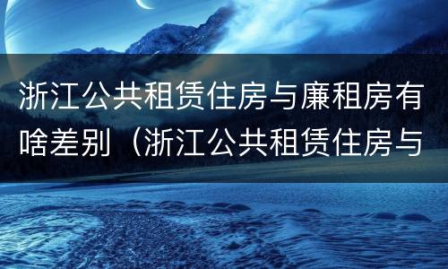 浙江公共租赁住房与廉租房有啥差别（浙江公共租赁住房与廉租房有啥差别吗）
