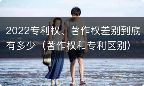2022专利权、著作权差别到底有多少（著作权和专利区别）