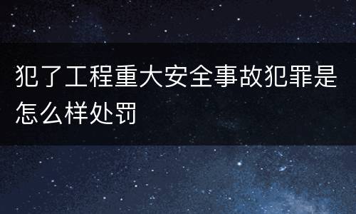 犯了工程重大安全事故犯罪是怎么样处罚