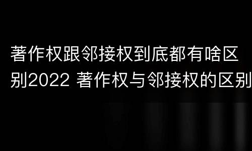 著作权跟邻接权到底都有啥区别2022 著作权与邻接权的区别