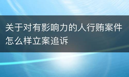 关于对有影响力的人行贿案件怎么样立案追诉