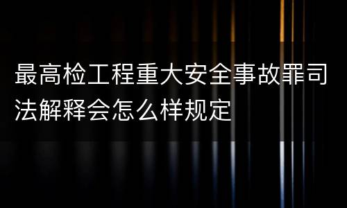 最高检工程重大安全事故罪司法解释会怎么样规定