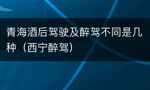 青海酒后驾驶及醉驾不同是几种（西宁醉驾）