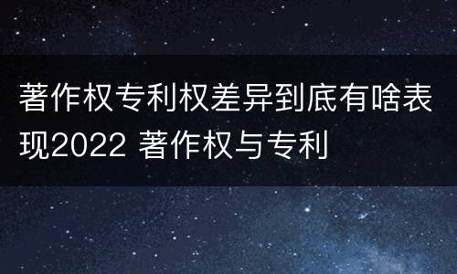 著作权专利权差异到底有啥表现2022 著作权与专利