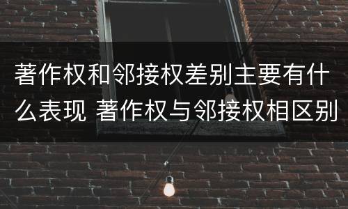 著作权和邻接权差别主要有什么表现 著作权与邻接权相区别的根据是什么
