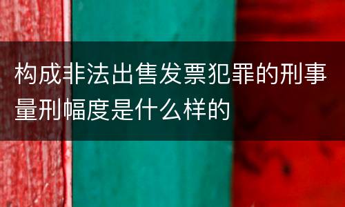 构成非法出售发票犯罪的刑事量刑幅度是什么样的