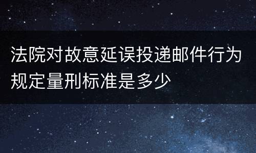 法院对故意延误投递邮件行为规定量刑标准是多少