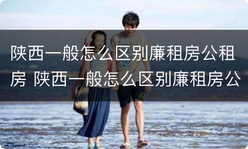陕西一般怎么区别廉租房公租房 陕西一般怎么区别廉租房公租房呢