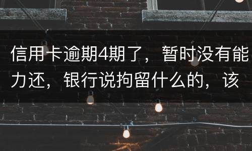 信用卡逾期4期了，暂时没有能力还，银行说拘留什么的，该怎么办