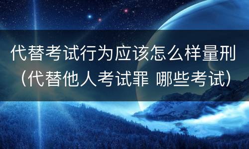 代替考试行为应该怎么样量刑（代替他人考试罪 哪些考试）